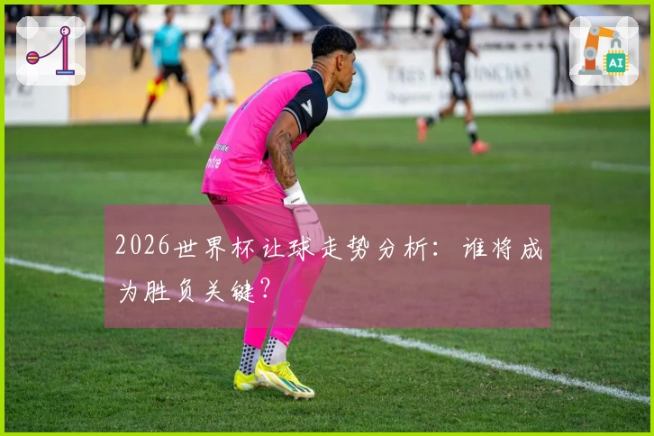 2026世界杯让球走势分析：谁将成为胜负关键？