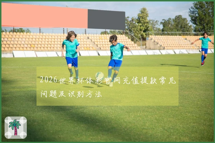 2026世界杯体彩官网充值提款常见问题及识别方法