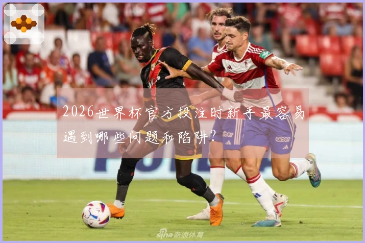 2026世界杯官方投注时新手最容易遇到哪些问题和陷阱？