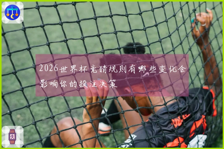 2026世界杯竞猜规则有哪些变化会影响你的投注决策
