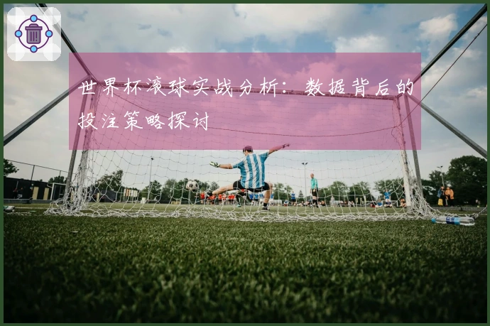 世界杯滚球实战分析:数据背后的投注策略探讨