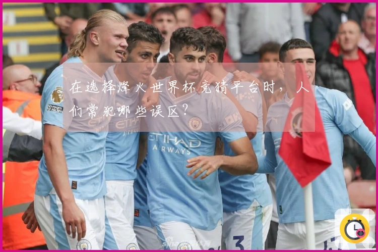 在选择烽火世界杯竞猜平台时，人们常犯哪些误区？